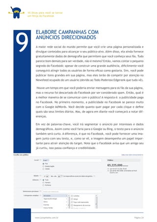 10 Dicas para você se tornar
um Ninja do Facebook




9
      ELABORE CAMPANHAS COM
      ANÚNCIOS DIRECIONADOS
      A maior rede social do mundo permite que você crie uma página personalizada e
      divulgue conteúdos para alcançar o seu público-alvo. Além disso, ela ainda fornece
      gratuitamente dados de demografia que permitem que você conheça seus fãs. Tudo
      parece bom demais para ser verdade, não é mesmo? Então, vamos contar o pequeno
      segredo do Facebook: apesar de construir uma grande audiência, dificilmente você
      conseguirá atingir todos os usuários de forma eficaz como gostaria. Sim, você pode
      publicar itens grandes em sua página, mas eles terão de competir por atenção no
      Newsfeed ocupado de um usuário (devido ao Todo-Poderoso Edgerank que tudo vê).

       Houve um tempo em que você poderia enviar mensagens para os fãs da sua página,
      mas o recurso foi descartado do Facebook por ser considerado spam. Então, qual é
      a melhor maneira de se comunicar com o público? A resposta é: a publicidade paga
      no Facebook. No primeiro momento, a publicidade no Facebook se parece muito
      com o Google AdWords. Você decide quanto quer pagar por cada clique e define
      quais são seus limites diários. Mas, de agora em diante você começará a notar dif-
      erenças.

      Em vez de palavras-chave, você irá segmentar o anúncio por interesses e dados
      demográficos. Assim como você faria para o Google ou Bing, o texto para o anúncio
      também será curto. A diferença, é que no Facebook, você pode fornecer uma ima-
      gem junto com seu texto, e, como se vê, a imagem desempenha um papel impor-
      tante para atrair atenção do target. Note que o Facebook avisa que um amigo seu
      já curtiu, isso passa confiança e credibilidade.




     www.jumpmedia.com.br                                                        Página 24
 