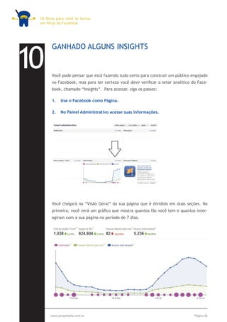 10 Dicas para você se tornar
 um Ninja do Facebook




10
       GANHADO ALGUNS INSIGHTS


       Você pode pensar que está fazendo tudo certo para construir um público engajado
       no Facebook, mas para ter certeza você deve verificar o setor analítico do Face-
       book, chamado “Insights”. Para acessar, siga os passos:

       1.	 Use o Facebook como Página.

       2.	 No Painel Administrativo acesse suas Informações.




       Você chegará na “Visão Geral” da sua página que é dividida em duas seções. Na
       primeira, você verá um gráfico que mostra quantos fãs você tem e quantos inter-
       agiram com a sua página no período de 7 dias.




      www.jumpmedia.com.br                                                      Página 26
 