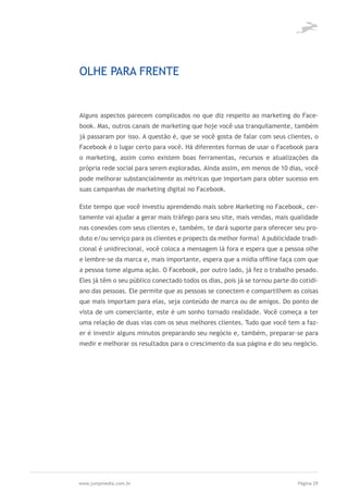 OLHE PARA FRENTE


Alguns aspectos parecem complicados no que diz respeito ao marketing do Face-
book. Mas, outros canais de marketing que hoje você usa tranquilamente, também
já passaram por isso. A questão é, que se você gosta de falar com seus clientes, o
Facebook é o lugar certo para você. Há diferentes formas de usar o Facebook para
o marketing, assim como existem boas ferramentas, recursos e atualizações da
própria rede social para serem exploradas. Ainda assim, em menos de 10 dias, você
pode melhorar substancialmente as métricas que importam para obter sucesso em
suas campanhas de marketing digital no Facebook.

Este tempo que você investiu aprendendo mais sobre Marketing no Facebook, cer-
tamente vai ajudar a gerar mais tráfego para seu site, mais vendas, mais qualidade
nas conexões com seus clientes e, também, te dará suporte para oferecer seu pro-
duto e/ou serviço para os clientes e propects da melhor forma! A publicidade tradi-
cional é unidirecional, você coloca a mensagem lá fora e espera que a pessoa olhe
e lembre-se da marca e, mais importante, espera que a mídia offline faça com que
a pessoa tome alguma ação. O Facebook, por outro lado, já fez o trabalho pesado.
Eles já têm o seu público conectado todos os dias, pois já se tornou parte do cotidi-
ano das pessoas. Ele permite que as pessoas se conectem e compartilhem as coisas
que mais importam para elas, seja conteúdo de marca ou de amigos. Do ponto de
vista de um comerciante, este é um sonho tornado realidade. Você começa a ter
uma relação de duas vias com os seus melhores clientes. Tudo que você tem a faz-
er é investir alguns minutos preparando seu negócio e, também, preparar-se para
medir e melhorar os resultados para o crescimento da sua página e do seu negócio.




www.jumpmedia.com.br                                                         Página 29
 