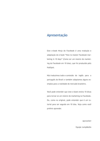 Apresentação



                       Este e-book Ninja do Facebook é uma tradução e

                       adaptação do e-book “How to master Facebook mar-

                       keting in 10 days” (Como ser um mestre do market-

                       ing do Facebook em 10 dias), que foi produzido pelo

                       HubSpot.



                       Nós traduzimos todo o conteúdo 	 do inglês para o

                       português do Brasil e também adaptamos alguns ex-

                       emplos para a realidade do mercado brasileiro.



                       Você pode entender que este e-book ensina 10 dicas

                       para tornar-se um mestre do marketing no Facebook.

                       Ou, como no original, pode entender que é um tu-

                       torial para ser seguido em 10 dias. Veja como você

                       prefere aprender.




                                                                Aproveite!


                                                        Equipe JumpMedia




www.jumpmedia.com.br                                                Página 3
 