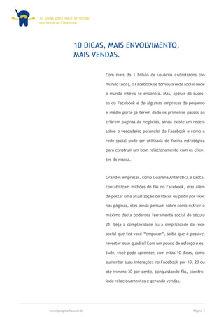 10 Dicas para você se tornar
um Ninja do Facebook




                   10 DICAS, MAIS ENVOLVIMENTO,
                   MAIS VENDAS.

                               Com mais de 1 bilhão de usuários cadastrados (no

                               mundo todo), o Facebook se tornou a rede social onde

                               o mundo inteiro se encontra. Mas, apesar do suces-

                               so do Facebook e de algumas empresas de pequeno

                               e médio porte já terem dado os primeiros passos ao

                               criarem páginas de negócios, ainda existe um receio

                               sobre o verdadeiro potencial do Facebook e como a

                               rede social pode ser utilizada de forma estratégica

                               para construir um bom relacionamento com os clien-

                               tes da marca.



                               Grandes empresas, como Guarana Antarctica e Lacta,

                               contabilizam milhões de fãs no Facebook, mas além

                               de postar uma atualização de status ou pedir por likes

                               nas páginas, eles ainda pensam sobre como extrair o

                               máximo desta poderosa ferramenta social do século

                               21. Seja a complexidade ou a simplicidade da rede

                               social que fez você “empacar”, saiba que é possível

                               reverter esse quadro! Com um pouco de esforço e es-

                               tudo, você pode aprender, com estas 10 dicas, como

                               aumentar suas interações no Facebook por 10, 20 ou

                               até mesmo 30 por cento, conquistando fãs, constru-

                               indo relacionamentos e gerando vendas.




     www.jumpmedia.com.br                                                     Página 4
 