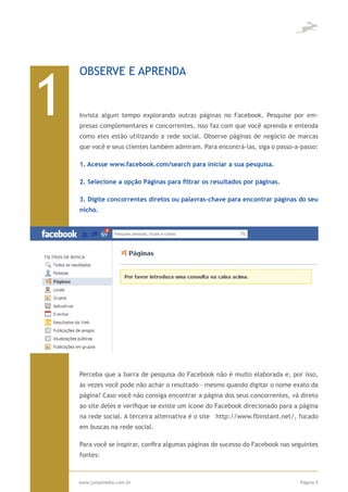 1
    OBSERVE E APRENDA


    Invista algum tempo explorando outras páginas no Facebook. Pesquise por em-
    presas complementares e concorrentes, isso faz com que você aprenda e entenda
    como eles estão utilizando a rede social. Observe páginas de negócio de marcas
    que você e seus clientes também admiram. Para encontrá-las, siga o passo-a-passo:

    1. Acesse www.facebook.com/search para iniciar a sua pesquisa.

    2. Selecione a opção Páginas para filtrar os resultados por páginas.

    3. Digite concorrentes diretos ou palavras-chave para encontrar páginas do seu
    nicho.




    Perceba que a barra de pesquisa do Facebook não é muito elaborada e, por isso,
    às vezes você pode não achar o resultado - mesmo quando digitar o nome exato da
    página! Caso você não consiga encontrar a página dos seus concorrentes, vá direto
    ao site deles e verifique se existe um ícone do Facebook direcionado para a página
    na rede social. A terceira alternativa é o site http://www.fbinstant.net/, focado
    em buscas na rede social.

    Para você se inspirar, confira algumas páginas de sucesso do Facebook nas seguintes
    fontes:



    www.jumpmedia.com.br                                                        Página 5
 