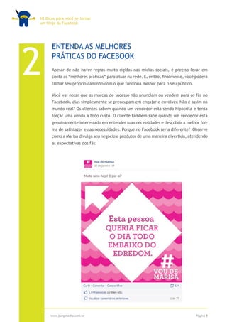 10 Dicas para você se tornar
um Ninja do Facebook




2
      ENTENDA AS MELHORES
      PRÁTICAS DO FACEBOOK
      Apesar de não haver regras muito rígidas nas mídias sociais, é preciso levar em
      conta as “melhores práticas” para atuar na rede. E, então, finalmente, você poderá
      trilhar seu próprio caminho com o que funciona melhor para o seu público.

      Você vai notar que as marcas de sucesso não anunciam ou vendem para os fãs no
      Facebook, elas simplesmente se preocupam em engajar e envolver. Não é assim no
      mundo real? Os clientes sabem quando um vendedor está sendo hipócrita e tenta
      forçar uma venda a todo custo. O cliente também sabe quando um vendedor está
      genuinamente interessado em entender suas necessidades e descobrir a melhor for-
      ma de satisfazer essas necessidades. Porque no Facebook seria diferente? Observe
      como a Marisa divulga seu negócio e produtos de uma maneira divertida, atendendo
      as expectativas dos fãs:




     www.jumpmedia.com.br                                                         Página 8
 