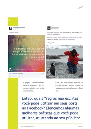 2




       A página Administradores      Com uma abordagem divertida, a
       torna-se relevante ao in-     loja Ponto Frio   atribui humor em
       tercalar notícias com posts   suas postagens direcionando o fã ao
       inspiracionais.               site.



     Então, quais “regras não escritas”
     você pode utilizar em seus posts
     no Facebook? Elencamos algumas
     melhores práticas que você pode
     utilizar, ajustando ao seu público:

    www.jumpmedia.com.br                                          Página 9
 