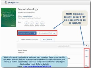 Neste exemplo é
possível baixar o PDF
do e-book inteiro ou
os capítulos
*EPUB -Electronic Publication: é projetado para conteúdo fluido, o que significa
que a tela de texto pode ser otimizada de acordo com o dispositivo usado para
leitura. O padrão é destinado a funcionar como um único formato oficial para
distribuição e venda de livros digitais.
Fonte: https://pt.wikipedia.org/wiki/EPUB
 