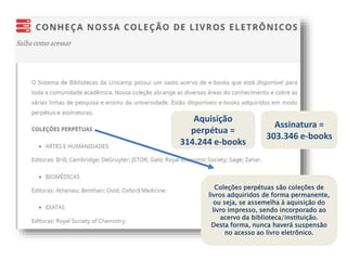 Coleções perpétuas são coleções de
livros adquiridos de forma permanente,
ou seja, se assemelha à aquisição do
livro impresso, sendo incorporado ao
acervo da biblioteca/instituição.
Desta forma, nunca haverá suspensão
no acesso ao livro eletrônico.
Aquisição
perpétua =
314.244 e-books
Assinatura =
303.346 e-books
 