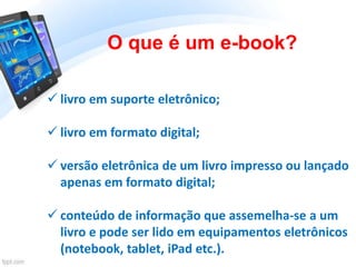 O que é um e-book?
 livro em suporte eletrônico;
 livro em formato digital;
 versão eletrônica de um livro impresso ou lançado
apenas em formato digital;
 conteúdo de informação que assemelha-se a um
livro e pode ser lido em equipamentos eletrônicos
(notebook, tablet, iPad etc.).
 