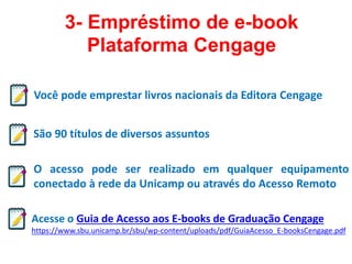 3- Empréstimo de e-book
Plataforma Cengage
Você pode emprestar livros nacionais da Editora Cengage
São 90 títulos de diversos assuntos
Acesse o Guia de Acesso aos E-books de Graduação Cengage
https://www.sbu.unicamp.br/sbu/wp-content/uploads/pdf/GuiaAcesso_E-booksCengage.pdf
O acesso pode ser realizado em qualquer equipamento
conectado à rede da Unicamp ou através do Acesso Remoto
 