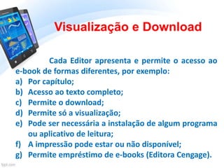 Cada Editor apresenta e permite o acesso ao
e-book de formas diferentes, por exemplo:
a) Por capítulo;
b) Acesso ao texto completo;
c) Permite o download;
d) Permite só a visualização;
e) Pode ser necessária a instalação de algum programa
ou aplicativo de leitura;
f) A impressão pode estar ou não disponível;
g) Permite empréstimo de e-books (Editora Cengage).
Visualização e Download
 