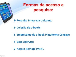 Formas de acesso e
pesquisa:
1- Pesquisa Integrada Unicamp;
2- Coleção de e-books
3- Empréstimo de e-book Plataforma Cengage
4- Base Acervus;
5- Acesso Remoto (VPN).
 