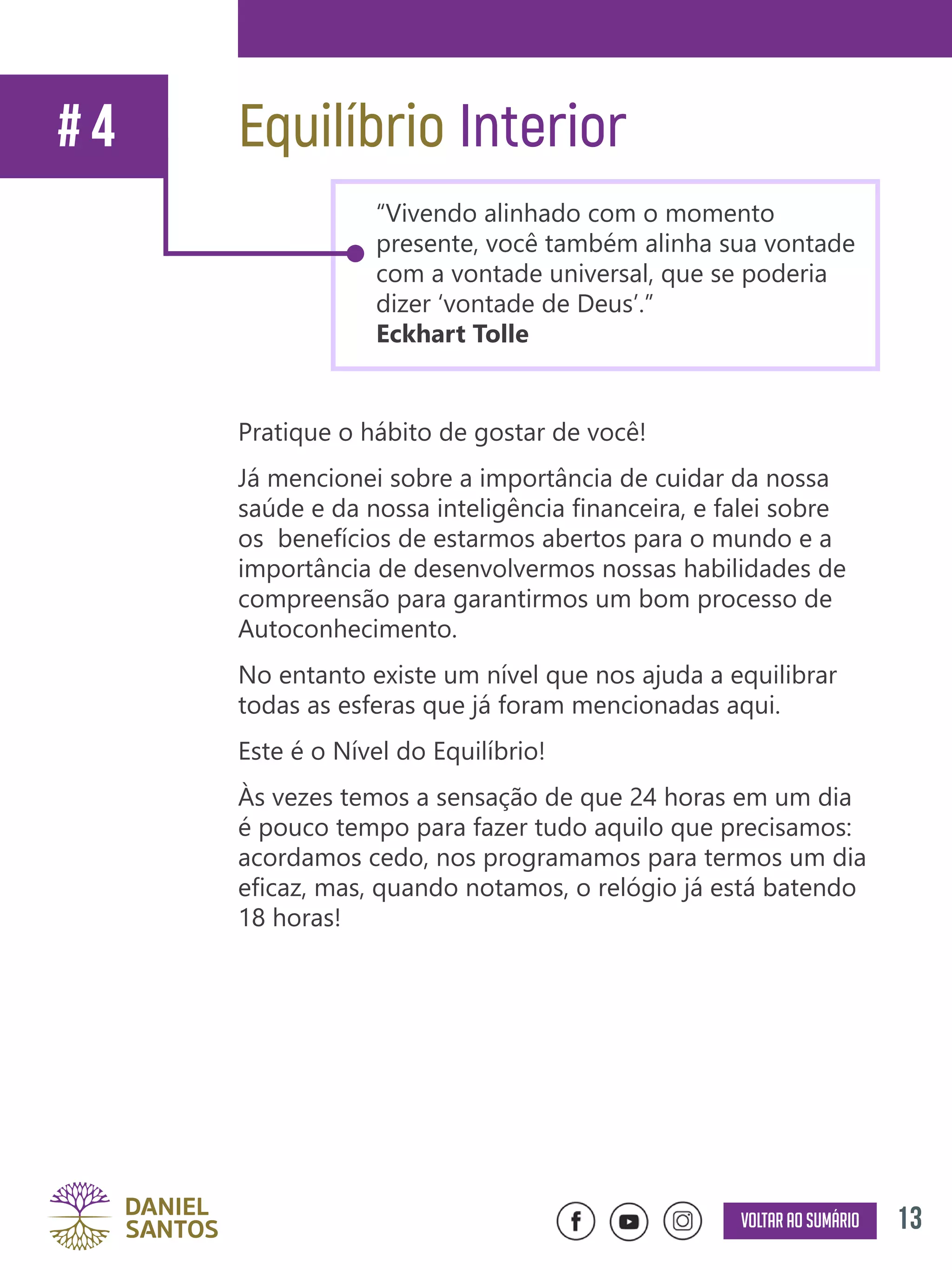 13Voltar ao sumário
Pratique o hábito de gostar de você!
Já mencionei sobre a importância de cuidar da nossa
saúde e da nossa inteligência financeira, e falei sobre
os benefícios de estarmos abertos para o mundo e a
importância de desenvolvermos nossas habilidades de
compreensão para garantirmos um bom processo de
Autoconhecimento.
No entanto existe um nível que nos ajuda a equilibrar
todas as esferas que já foram mencionadas aqui.
Este é o Nível do Equilíbrio!
Às vezes temos a sensação de que 24 horas em um dia
é pouco tempo para fazer tudo aquilo que precisamos:
acordamos cedo, nos programamos para termos um dia
eficaz, mas, quando notamos, o relógio já está batendo
18 horas!
Equilíbrio Interior# 4
“Vivendo alinhado com o momento
presente, você também alinha sua vontade
com a vontade universal, que se poderia
dizer ‘vontade de Deus’.”
Eckhart Tolle
 