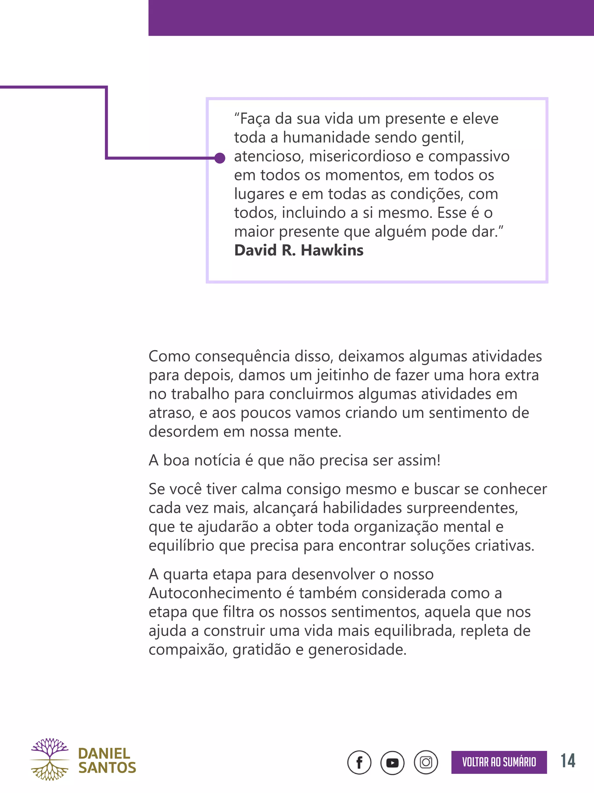 14Voltar ao sumário
Como consequência disso, deixamos algumas atividades
para depois, damos um jeitinho de fazer uma hora extra
no trabalho para concluirmos algumas atividades em
atraso, e aos poucos vamos criando um sentimento de
desordem em nossa mente.
A boa notícia é que não precisa ser assim!
Se você tiver calma consigo mesmo e buscar se conhecer
cada vez mais, alcançará habilidades surpreendentes,
que te ajudarão a obter toda organização mental e
equilíbrio que precisa para encontrar soluções criativas.
A quarta etapa para desenvolver o nosso
Autoconhecimento é também considerada como a
etapa que filtra os nossos sentimentos, aquela que nos
ajuda a construir uma vida mais equilibrada, repleta de
compaixão, gratidão e generosidade.
“Faça da sua vida um presente e eleve
toda a humanidade sendo gentil,
atencioso, misericordioso e compassivo
em todos os momentos, em todos os
lugares e em todas as condições, com
todos, incluindo a si mesmo. Esse é o
maior presente que alguém pode dar.”
David R. Hawkins
 