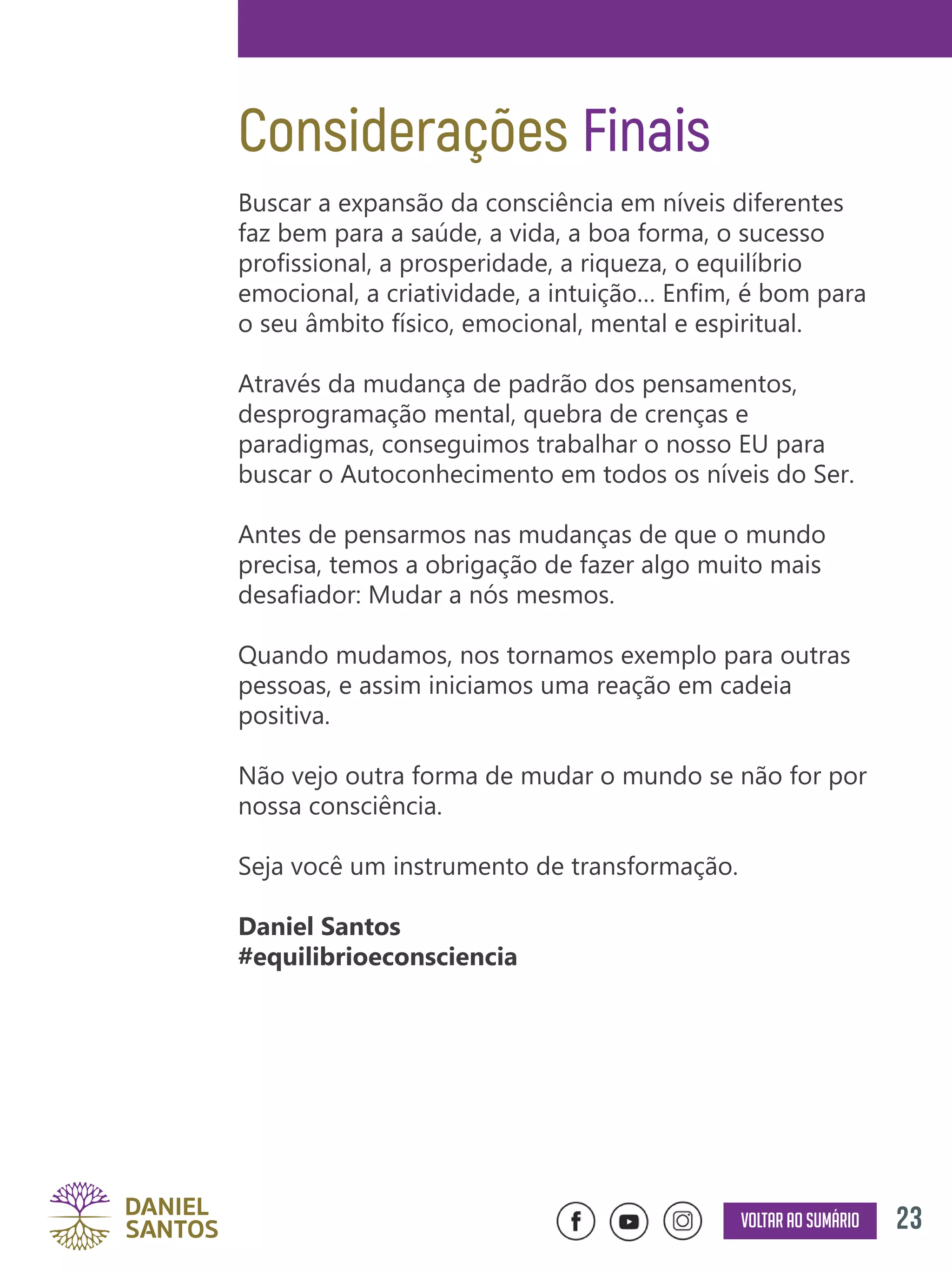 23Voltar ao sumário
Considerações Finais
Buscar a expansão da consciência em níveis diferentes
faz bem para a saúde, a vida, a boa forma, o sucesso
profissional, a prosperidade, a riqueza, o equilíbrio
emocional, a criatividade, a intuição… Enfim, é bom para
o seu âmbito físico, emocional, mental e espiritual.
Através da mudança de padrão dos pensamentos,
desprogramação mental, quebra de crenças e
paradigmas, conseguimos trabalhar o nosso EU para
buscar o Autoconhecimento em todos os níveis do Ser.
Antes de pensarmos nas mudanças de que o mundo
precisa, temos a obrigação de fazer algo muito mais
desafiador: Mudar a nós mesmos.
Quando mudamos, nos tornamos exemplo para outras
pessoas, e assim iniciamos uma reação em cadeia
positiva.
Não vejo outra forma de mudar o mundo se não for por
nossa consciência.
Seja você um instrumento de transformação.
Daniel Santos
#equilibrioeconsciencia
 