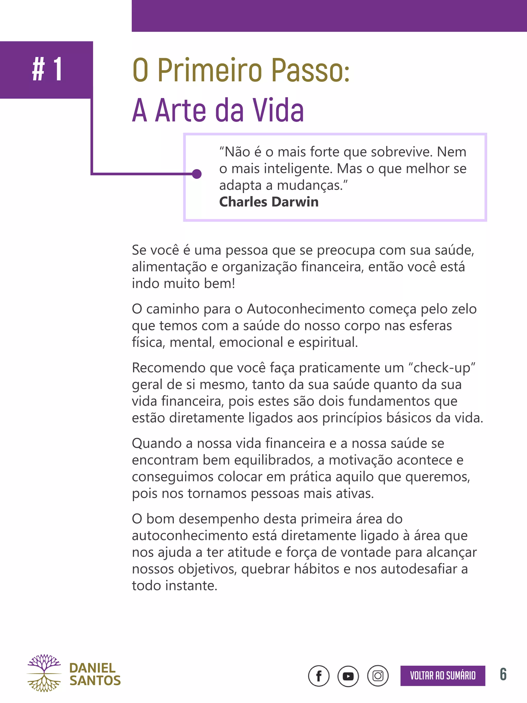 6Voltar ao sumário
Se você é uma pessoa que se preocupa com sua saúde,
alimentação e organização financeira, então você está
indo muito bem!
O caminho para o Autoconhecimento começa pelo zelo
que temos com a saúde do nosso corpo nas esferas
física, mental, emocional e espiritual.
Recomendo que você faça praticamente um “check-up”
geral de si mesmo, tanto da sua saúde quanto da sua
vida financeira, pois estes são dois fundamentos que
estão diretamente ligados aos princípios básicos da vida.
Quando a nossa vida financeira e a nossa saúde se
encontram bem equilibrados, a motivação acontece e
conseguimos colocar em prática aquilo que queremos,
pois nos tornamos pessoas mais ativas.
O bom desempenho desta primeira área do
autoconhecimento está diretamente ligado à área que
nos ajuda a ter atitude e força de vontade para alcançar
nossos objetivos, quebrar hábitos e nos autodesafiar a
todo instante.
O Primeiro Passo:
A Arte da Vida
“Não é o mais forte que sobrevive. Nem
o mais inteligente. Mas o que melhor se
adapta a mudanças.”
Charles Darwin
# 1
 