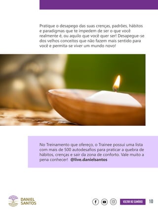 10Voltar ao sumário
Pratique o desapego das suas crenças, padrões, hábitos
e paradigmas que te impedem de ser o que você
realmente é, ou aquilo que você quer ser! Desapegue-se
dos velhos conceitos que não fazem mais sentido para
você e permita-se viver um mundo novo!
No Treinamento que ofereço, o Trainee possui uma lista
com mais de 500 autodesafios para praticar a quebra de
hábitos, crenças e sair da zona de conforto. Vale muito a
pena conhecer! @live.danielsantos
 