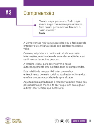 11Voltar ao sumário
A Compreensão nos traz a capacidade ou a facilidade de
entender e assimilar as coisas que acontecem à nossa
volta.
Com ela, adquirimos a prática não só de interpretar
informações, mas também de entender as atitudes e os
sentimentos das outras pessoas.
A terceira etapa para desenvolver o nosso
autoconhecimento está na habilidade de compreender.
Esta habilidade nos possibilita ter um melhor
entendimento do meio social no qual estamos inseridos
e refinar a nossa capacidade de aprendizado.
Aqui também aprendemos a entender o modo como nos
posicionamos no mundo, fa azer o que nos dá alegria e
a dizer “não” sempre que necessário.
“Somos o que pensamos. Tudo o que
somos surge com nossos pensamentos.
Com nossos pensamentos, fazemos o
nosso mundo.”
Buda
Compreensão# 3
 