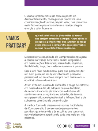 12Voltar ao sumário
Quando fortalecemos esse terceiro ponto do
Autoconhecimento, conseguimos promover uma
conscientização do nosso próprio valor, nos tornamos
mais flexíveis e passamos a levar e receber alegria,
energia e calor humano.
Desenvolver a capacidade de Compreensão nos ajuda
a conquistar vários benefícios, como: integridade
em nossas ações, tolerância, serenidade, equilíbrio,
flexibilidade, força, bons relacionamentos e pureza.
Esse é um nível fundamental para que possamos ter
um bom processo de desenvolvimento pessoal e
profissional, no entanto é sempre bom buscarmos o
equilíbrio dessas duas áreas.
Assim evitamos o risco de aumentar a carga de estresse
em nosso dia a dia, de adquirir baixa autoestima,
de sermos incapazes de lidar com o dinheiro, de
sentirmos raiva, arrogância ou soberba, de termos
uma personalidade sugestionável e influenciável e de
sofrermos com falta de determinação.
A melhor forma de desenvolver nossas habilidades
de Compreensão é conservando pensamentos
positivos quanto à vida e às escolhas que tomamos,
nos valorizando e acreditando cada vez mais em nós
mesmos.
Vamos
Praticar?
Que tal zerar todas as pendências ou tarefas
que estejam atrasadas e antigas? Anote todas as
emoções e pensamentos que surgirem ao longo
deste processo e compartilha suas observações
comigo no contato@danielsantos.live
 