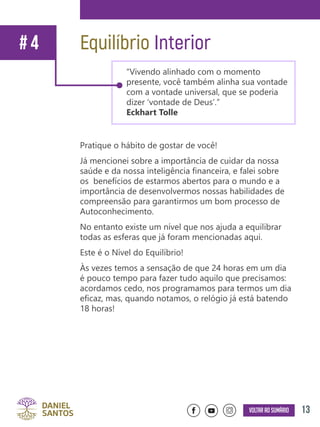 13Voltar ao sumário
Pratique o hábito de gostar de você!
Já mencionei sobre a importância de cuidar da nossa
saúde e da nossa inteligência financeira, e falei sobre
os benefícios de estarmos abertos para o mundo e a
importância de desenvolvermos nossas habilidades de
compreensão para garantirmos um bom processo de
Autoconhecimento.
No entanto existe um nível que nos ajuda a equilibrar
todas as esferas que já foram mencionadas aqui.
Este é o Nível do Equilíbrio!
Às vezes temos a sensação de que 24 horas em um dia
é pouco tempo para fazer tudo aquilo que precisamos:
acordamos cedo, nos programamos para termos um dia
eficaz, mas, quando notamos, o relógio já está batendo
18 horas!
Equilíbrio Interior# 4
“Vivendo alinhado com o momento
presente, você também alinha sua vontade
com a vontade universal, que se poderia
dizer ‘vontade de Deus’.”
Eckhart Tolle
 