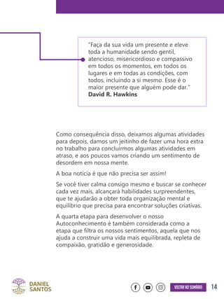 14Voltar ao sumário
Como consequência disso, deixamos algumas atividades
para depois, damos um jeitinho de fazer uma hora extra
no trabalho para concluirmos algumas atividades em
atraso, e aos poucos vamos criando um sentimento de
desordem em nossa mente.
A boa notícia é que não precisa ser assim!
Se você tiver calma consigo mesmo e buscar se conhecer
cada vez mais, alcançará habilidades surpreendentes,
que te ajudarão a obter toda organização mental e
equilíbrio que precisa para encontrar soluções criativas.
A quarta etapa para desenvolver o nosso
Autoconhecimento é também considerada como a
etapa que filtra os nossos sentimentos, aquela que nos
ajuda a construir uma vida mais equilibrada, repleta de
compaixão, gratidão e generosidade.
“Faça da sua vida um presente e eleve
toda a humanidade sendo gentil,
atencioso, misericordioso e compassivo
em todos os momentos, em todos os
lugares e em todas as condições, com
todos, incluindo a si mesmo. Esse é o
maior presente que alguém pode dar.”
David R. Hawkins
 