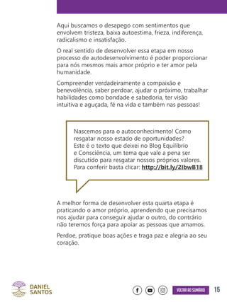 15Voltar ao sumário
Aqui buscamos o desapego com sentimentos que
envolvem tristeza, baixa autoestima, frieza, indiferença,
radicalismo e insatisfação.
O real sentido de desenvolver essa etapa em nosso
processo de autodesenvolvimento é poder proporcionar
para nós mesmos mais amor próprio e ter amor pela
humanidade.
Compreender verdadeiramente a compaixão e
benevolência, saber perdoar, ajudar o próximo, trabalhar
habilidades como bondade e sabedoria, ter visão
intuitiva e aguçada, fé na vida e também nas pessoas!
A melhor forma de desenvolver esta quarta etapa é
praticando o amor próprio, aprendendo que precisamos
nos ajudar para conseguir ajudar o outro, do contrário
não teremos força para apoiar as pessoas que amamos.
Perdoe, pratique boas ações e traga paz e alegria ao seu
coração.
Nascemos para o autoconhecimento! Como
resgatar nosso estado de oportunidades?
Este é o texto que deixei no Blog Equilíbrio
e Consciência, um tema que vale a pena ser
discutido para resgatar nossos próprios valores.
Para conferir basta clicar: http://bit.ly/2IbwB18
 