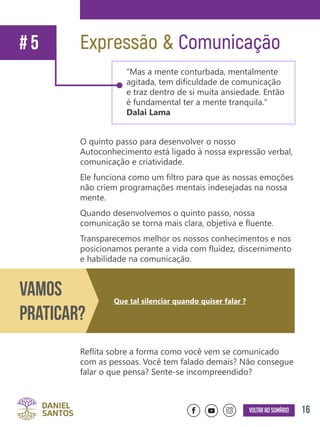 16Voltar ao sumário
O quinto passo para desenvolver o nosso
Autoconhecimento está ligado à nossa expressão verbal,
comunicação e criatividade.
Ele funciona como um filtro para que as nossas emoções
não criem programações mentais indesejadas na nossa
mente.
Quando desenvolvemos o quinto passo, nossa
comunicação se torna mais clara, objetiva e fluente.
Transparecemos melhor os nossos conhecimentos e nos
posicionamos perante a vida com fluidez, discernimento
e habilidade na comunicação.
Reflita sobre a forma como você vem se comunicado
com as pessoas. Você tem falado demais? Não consegue
falar o que pensa? Sente-se incompreendido?
Expressão & Comunicação# 5
“Mas a mente conturbada, mentalmente
agitada, tem dificuldade de comunicação
e traz dentro de si muita ansiedade. Então
é fundamental ter a mente tranquila.”
Dalai Lama
Vamos
Praticar?
Que tal silenciar quando quiser falar ?
 