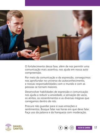 17Voltar ao sumário
O fortalecimento dessa fase, além de nos permitir uma
comunicação mais assertiva, nos ajuda em nossa auto
compreensão.
Por meio da comunicação e da expressão, conseguimos
nos aprofundar no universo do autoconhecimento,
e nossas responsabilidades com o mundo e com as
pessoas se tornam maiores.
Desenvolver habilidades de expressão e comunicação
nos ajuda a reduzir a ansiedade, a sensação de vazio,
os atritos, os ressentimentos e as diversas mágoas que
carregamos dentro de nós.
Procure não guardar para si suas emoções e
sentimentos. Busque falar nas horas em que deve falar.
Faça uso da palavra e da franqueza com moderação.
 