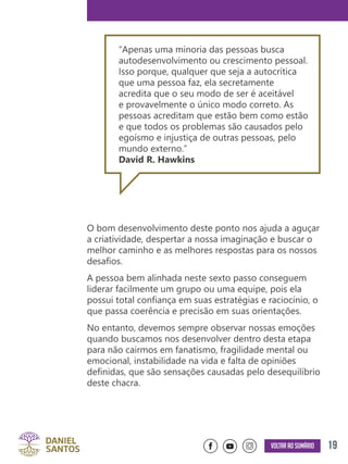 19Voltar ao sumário
O bom desenvolvimento deste ponto nos ajuda a aguçar
a criatividade, despertar a nossa imaginação e buscar o
melhor caminho e as melhores respostas para os nossos
desafios.
A pessoa bem alinhada neste sexto passo conseguem
liderar facilmente um grupo ou uma equipe, pois ela
possui total confiança em suas estratégias e raciocínio, o
que passa coerência e precisão em suas orientações.
No entanto, devemos sempre observar nossas emoções
quando buscamos nos desenvolver dentro desta etapa
para não cairmos em fanatismo, fragilidade mental ou
emocional, instabilidade na vida e falta de opiniões
definidas, que são sensações causadas pelo desequilíbrio
deste chacra.
“Apenas uma minoria das pessoas busca
autodesenvolvimento ou crescimento pessoal.
Isso porque, qualquer que seja a autocrítica
que uma pessoa faz, ela secretamente
acredita que o seu modo de ser é aceitável
e provavelmente o único modo correto. As
pessoas acreditam que estão bem como estão
e que todos os problemas são causados pelo
egoísmo e injustiça de outras pessoas, pelo
mundo externo.”
David R. Hawkins
 