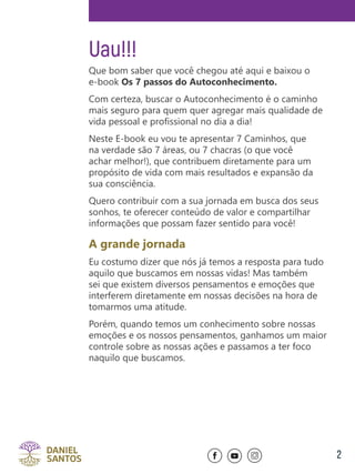 2
Uau!!!
Que bom saber que você chegou até aqui e baixou o
e-book Os 7 passos do Autoconhecimento.
Com certeza, buscar o Autoconhecimento é o caminho
mais seguro para quem quer agregar mais qualidade de
vida pessoal e profissional no dia a dia!
Neste E-book eu vou te apresentar 7 Caminhos, que
na verdade são 7 áreas, ou 7 chacras (o que você
achar melhor!), que contribuem diretamente para um
propósito de vida com mais resultados e expansão da
sua consciência.
Quero contribuir com a sua jornada em busca dos seus
sonhos, te oferecer conteúdo de valor e compartilhar
informações que possam fazer sentido para você!
A grande jornada
Eu costumo dizer que nós já temos a resposta para tudo
aquilo que buscamos em nossas vidas! Mas também
sei que existem diversos pensamentos e emoções que
interferem diretamente em nossas decisões na hora de
tomarmos uma atitude.
Porém, quando temos um conhecimento sobre nossas
emoções e os nossos pensamentos, ganhamos um maior
controle sobre as nossas ações e passamos a ter foco
naquilo que buscamos.
 