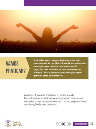 20Voltar ao sumário
A melhor forma de trabalhar a habilidade de
Entendimento é praticando a observação das nossas
emoções e dos pensamentos sem crítica, julgamento ou
condenação de nós mesmos.
Vamos
Praticar?
Você sabia que o simples fato de anotar seus
pensamentos te possibilita identificar sentimentos
e emoções que não são saudáveis a você?
Faça uma lista de todos os seus pensamentos
durante 7 dias e observe quais emoções estão
gerando estes pensamentos.
 
