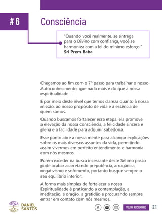 21Voltar ao sumário
Chegamos ao fim com o 7º passo para trabalhar o nosso
Autoconhecimento, que nada mais é do que a nossa
espiritualidade.
É por meio deste nível que temos clareza quanto à nossa
missão, ao nosso propósito de vida e à essência de
quem somos.
Quando buscamos fortalecer essa etapa, ela promove
a elevação da nossa consciência, a felicidade sincera e
plena e a facilidade para adquirir sabedoria.
Esse ponto abre a nossa mente para alcançar explicações
sobre os mais diversos assuntos da vida, permitindo
assim vivermos em perfeito entendimento e harmonia
com nós mesmos.
Porém exceder na busca incessante deste Sétimo passo
pode acabar acarretando prepotência, arrogância,
negativismo e sofrimento, portanto busque sempre o
seu equilíbrio interior.
A forma mais simples de fortalecer a nossa
Espiritualidade é praticando a contemplação, a
meditação, a oração, a gratidão e procurando sempre
entrar em contato com nós mesmos.
Consciência# 6
“Quando você realmente, se entrega
para o Divino com confiança, você se
harmoniza com a lei do mínimo esforço.”
Sri Prem Baba
 