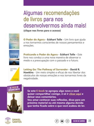 22Voltar ao sumário
Algumas recomendações
de livros para nos
desenvolvermos ainda mais!
(clique nos livros para o acesso)
O Poder do Agora - Eckhart Tolle - Um livro que ajuda
a nos tornarmos conscientes de nossos pensamentos e
emoções.
Praticando o Poder do Agora - Eckhart Tolle - Este
livro nos conduz a uma nova maneira de observar o
medo e a preocupação com o passado e o futuro.
Letting Go: The Pathway of Surrender - David R.
Hawkins - Um meio simples e eficaz de nos libertar dos
obstáculos de nossas emoções e nos tornarmos livres da
negatividade.
Se este E-book te agregou algo novo e você
quiser compartilhar comigo, é só ir clicar aqui e
deixar seus comentários.
Vou amar conhecer suas reflexões, dicas para um
próximo material ou até mesmo alguma dúvida
que tenha ficado sobre o que você acabou de ler.
 