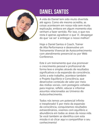 Daniel Santos
A vida do Daniel tem sido muito divertida
até agora. Como ele mesmo acredita, as
coisas acontecem em nossa vida sem muita
explicação, embora em algum momento elas
venham a fazer sentido. Por isso, o que nos
resta é apenas agradecer o que ‘é’, desapegar
do que ‘vai ser’ e entregar o nosso melhor!
Hoje o Daniel Santos é Coach, Trainer
de Alta Performance e desenvolve um
Treinamento Vivencial de Autoconhecimento
com atendimento presencial ou por Web
Conference.
Este é um treinamento que visa promover
o crescimento pessoal e profissional de
forma leve e simples através de resultados
significativos e da expansão da consciência.
Junto a este trabalho, acontece também
o Projeto Equilíbrio e Consciência, que
desenvolve conteúdo de valor por meio
das mídias sociais, com postagens voltadas
para inspirar, refletir, educar e informar
assuntos relacionados ao Universo do
Autoconhecimento.
Todos nós temos um potencial infinito
e inexplorado! E por meio da expansão
da consciência, conquistamos resultados
extraordinários, vivemos com equilíbrio e
abundância em todas as áreas da nossa vida.
Se você também se identifica com esta
missão é só clicar aqui e compartilhar o seu
conhecimento!
 