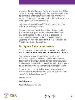 3
Mahatma Gandhi dizia que “Uma caminhada de 200 km
começa com o primeiro passo”. Se seguirmos esta linha
de raciocínio, entenderemos que buscar informações
para o próprio crescimento é o início da caminhada para
todo aquele que pretende evoluir.
Hoje você chegou até aqui! E espero que depois deste
E-book você consiga ir além.
Então quero te passar de forma bem simples tudo
que aprendi até agora em minha caminhada e que
está contribuindo muito com o meu processo de
Autoconhecimento pessoal e profissional como
Coaching, Trainer de Alta Performance e Fundador do
Projeto Equilíbrio e Consciência.
Pratique o Autoconhecimento
O que estou passando aqui são conceitos que trabalho
em um Treinamento Vivencial de Autoconhecimento.
Este treinamento eu disponibilizo em diversas
mídias sociais para quem busca aumentar o próprio
desempenho em alguma área da vida, obter resultados
profissionais, empreender com criatividade, tirar projetos
do fundo da gaveta ou alcançar alguma meta de vida.
Portanto peço que você abra a sua mente, absorva
apenas o que fizer sentido para você e o que não fizer
você deixa de lado, tudo bem?
Aquele abraço!
Daniel Santos
#equilibrioeconsciencia
 