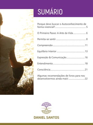SUMÁRIO
Porque devo buscar o Autoconhecimento de
forma vivencial?.......................................................... 5
O Primeiro Passo: A Arte da Vida........................ 6
Permita-se sentir........................................................ 8
Compreensão............................................................11
Equilíbrio Interior.....................................................13
Expressão & Comunicação...................................16
Entendimento............................................................18
Consciência.................................................................21
Algumas recomendações de livros para nos
desenvolvermos ainda mais!...............................22
 