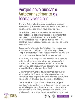 5Voltar ao sumário
Porque devo buscar o
Autoconhecimento de
forma vivencial?
Buscar o Autoconhecimento é mais do que procurar
ferramentas que auxiliem o nosso desempenho pessoal
e profissional, é adotar um novo estilo de vida.
Quando buscamos este caminho, desenvolvemos
habilidades para determinar nossos comportamentos
e emoções por meio da nossa consciência. Com
essas habilidades, não reagimos mais às emoções
negativas e nem aos acontecimentos externos de forma
inconsciente.
Desse modo, a tomada de decisões se torna cada vez
mais assertiva, com base no raciocínio lógico, levando
sempre em consideração os nossos objetivos de vida e o
contexto em que estamos inseridos no momento.
Além disso, com a expansão da consciência, é possível
se tornar plenamente consciente das nossas ações,
possibilitando a conquista de resultados de forma
expressiva e acelerada, além de equilibrar as 7 áreas da
nossa vida de maneira simples e fluida.
O Treinamento Vivencial de Autoconhecimento, que
mencionei neste E-book, incentiva o participante a
conquistar o seu objetivo de forma rápida e estruturada,
colocando em prática o que discutimos em teoria.
Dessa forma, esse participante observa os próprios
padrões de comportamento e desenvolve as ferramentas
necessárias para conquistar clareza de como mudar e
para onde mudar e, assim, ter resultados em sua vida
profissional e pessoal de forma sustentável e duradoura.
 