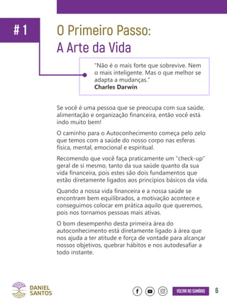 6Voltar ao sumário
Se você é uma pessoa que se preocupa com sua saúde,
alimentação e organização financeira, então você está
indo muito bem!
O caminho para o Autoconhecimento começa pelo zelo
que temos com a saúde do nosso corpo nas esferas
física, mental, emocional e espiritual.
Recomendo que você faça praticamente um “check-up”
geral de si mesmo, tanto da sua saúde quanto da sua
vida financeira, pois estes são dois fundamentos que
estão diretamente ligados aos princípios básicos da vida.
Quando a nossa vida financeira e a nossa saúde se
encontram bem equilibrados, a motivação acontece e
conseguimos colocar em prática aquilo que queremos,
pois nos tornamos pessoas mais ativas.
O bom desempenho desta primeira área do
autoconhecimento está diretamente ligado à área que
nos ajuda a ter atitude e força de vontade para alcançar
nossos objetivos, quebrar hábitos e nos autodesafiar a
todo instante.
O Primeiro Passo:
A Arte da Vida
“Não é o mais forte que sobrevive. Nem
o mais inteligente. Mas o que melhor se
adapta a mudanças.”
Charles Darwin
# 1
 