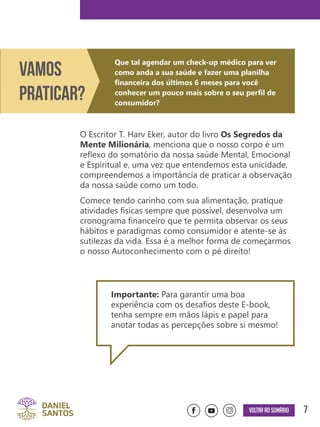 7Voltar ao sumário
O Escritor T. Harv Eker, autor do livro Os Segredos da
Mente Milionária, menciona que o nosso corpo é um
reflexo do somatório da nossa saúde Mental, Emocional
e Espiritual e, uma vez que entendemos esta unicidade,
compreendemos a importância de praticar a observação
da nossa saúde como um todo.
Comece tendo carinho com sua alimentação, pratique
atividades físicas sempre que possível, desenvolva um
cronograma financeiro que te permita observar os seus
hábitos e paradigmas como consumidor e atente-se às
sutilezas da vida. Essa é a melhor forma de começarmos
o nosso Autoconhecimento com o pé direito!
Importante: Para garantir uma boa
experiência com os desafios deste E-book,
tenha sempre em mãos lápis e papel para
anotar todas as percepções sobre si mesmo!
Que tal agendar um check-up médico para ver
como anda a sua saúde e fazer uma planilha
financeira dos últimos 6 meses para você
conhecer um pouco mais sobre o seu perfil de
consumidor?
Vamos
Praticar?
 