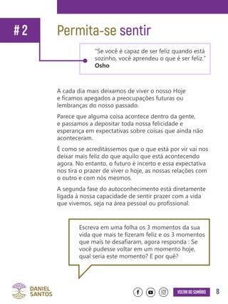 8Voltar ao sumário
A cada dia mais deixamos de viver o nosso Hoje
e ficamos apegados a preocupações futuras ou
lembranças do nosso passado.
Parece que alguma coisa acontece dentro da gente,
e passamos a depositar toda nossa felicidade e
esperança em expectativas sobre coisas que ainda não
aconteceram.
É como se acreditássemos que o que está por vir vai nos
deixar mais feliz do que aquilo que está acontecendo
agora. No entanto, o futuro é incerto e essa expectativa
nos tira o prazer de viver o hoje, as nossas relações com
o outro e com nós mesmos.
A segunda fase do autoconhecimento está diretamente
ligada à nossa capacidade de sentir prazer com a vida
que vivemos, seja na área pessoal ou profissional.
Permita-se sentir
“Se você é capaz de ser feliz quando está
sozinho, você aprendeu o que é ser feliz.”
Osho
# 2
Escreva em uma folha os 3 momentos da sua
vida que mais te fizeram feliz e os 3 momentos
que mais te desafiaram, agora responda : Se
você pudesse voltar em um momento hoje,
qual seria este momento? E por quê?
 