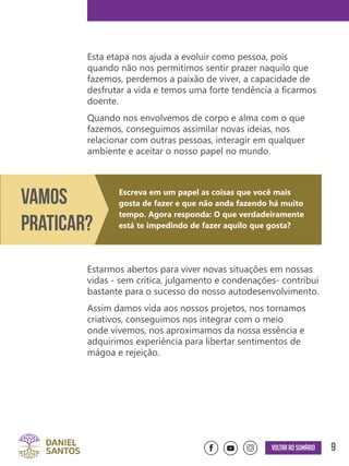 9Voltar ao sumário
Esta etapa nos ajuda a evoluir como pessoa, pois
quando não nos permitimos sentir prazer naquilo que
fazemos, perdemos a paixão de viver, a capacidade de
desfrutar a vida e temos uma forte tendência a ficarmos
doente.
Quando nos envolvemos de corpo e alma com o que
fazemos, conseguimos assimilar novas ideias, nos
relacionar com outras pessoas, interagir em qualquer
ambiente e aceitar o nosso papel no mundo.
Estarmos abertos para viver novas situações em nossas
vidas - sem crítica, julgamento e condenações- contribui
bastante para o sucesso do nosso autodesenvolvimento.
Assim damos vida aos nossos projetos, nos tornamos
criativos, conseguimos nos integrar com o meio
onde vivemos, nos aproximamos da nossa essência e
adquirimos experiência para libertar sentimentos de
mágoa e rejeição.
Vamos
Praticar?
Escreva em um papel as coisas que você mais
gosta de fazer e que não anda fazendo há muito
tempo. Agora responda: O que verdadeiramente
está te impedindo de fazer aquilo que gosta?
 