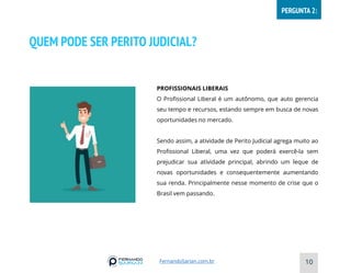 QUEM PODE SER PERITO JUDICIAL?
PROFISSIONAIS LIBERAIS
O Profissional Liberal é um autônomo, que auto gerencia
seu tempo e recursos, estando sempre em busca de novas
oportunidades no mercado.
Sendo assim, a atividade de Perito Judicial agrega muito ao
Profissional Liberal, uma vez que poderá exercê-la sem
prejudicar sua atividade principal, abrindo um leque de
novas oportunidades e consequentemente aumentando
sua renda. Principalmente nesse momento de crise que o
Brasil vem passando.
10
FernandoSarian.com.br
PERGUNTA 2:
 