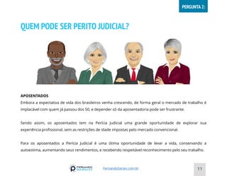 QUEM PODE SER PERITO JUDICIAL?
APOSENTADOS
Embora a expectativa de vida dos brasileiros venha crescendo, de forma geral o mercado de trabalho é
implacável com quem já passou dos 50, e depender só da aposentadoria pode ser frustrante.
Sendo assim, os aposentados tem na Perícia Judicial uma grande oportunidade de explorar sua
experiência profissional, sem as restrições de idade impostas pelo mercado convencional.
Para os aposentados a Perícia Judicial é uma ótima oportunidade de levar a vida, conservando a
autoestima, aumentando seus rendimentos, e recebendo respeitável reconhecimento pelo seu trabalho.
11
FernandoSarian.com.br
PERGUNTA 2:
 