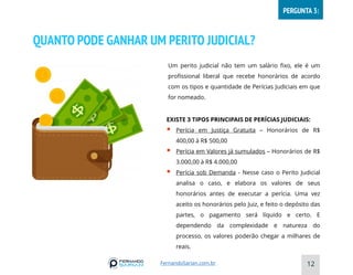QUANTO PODE GANHAR UM PERITO JUDICIAL?
12
Um perito judicial não tem um salário fixo, ele é um
profissional liberal que recebe honorários de acordo
com os tipos e quantidade de Perícias Judiciais em que
for nomeado.
EXISTE 3 TIPOS PRINCIPAIS DE PERÍCIAS JUDICIAIS:
▪ Perícia em Justiça Gratuita – Honorários de R$
400,00 à R$ 500,00
▪ Perícia em Valores já sumulados – Honorários de R$
3.000,00 à R$ 4.000,00
▪ Perícia sob Demanda - Nesse caso o Perito Judicial
analisa o caso, e elabora os valores de seus
honorários antes de executar a perícia. Uma vez
aceito os honorários pelo Juiz, e feito o depósito das
partes, o pagamento será líquido e certo. E
dependendo da complexidade e natureza do
processo, os valores poderão chegar a milhares de
reais.
FernandoSarian.com.br
PERGUNTA 3:
 