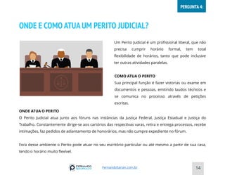 ONDE E COMO ATUA UM PERITO JUDICIAL?
14
COMO ATUA O PERITO
Sua principal função é fazer vistorias ou exame em
documentos e pessoas, emitindo laudos técnicos e
se comunica no processo através de petições
escritas.
Um Perito Judicial é um profissional liberal, que não
precisa cumprir horário formal, tem total
flexibilidade de horários, tanto que pode inclusive
ter outras atividades paralelas.
ONDE ATUA O PERITO
O Perito Judicial atua junto aos fóruns nas instâncias da Justiça Federal, Justiça Estadual e Justiça do
Trabalho. Constantemente dirige-se aos cartórios das respectivas varas, retira e entrega processos, recebe
intimações, faz pedidos de adiantamento de honorários, mas não cumpre expediente no fórum.
Fora desse ambiente o Perito pode atuar no seu escritório particular ou até mesmo a partir de sua casa,
tendo o horário muito flexível.
FernandoSarian.com.br
PERGUNTA 4:
 