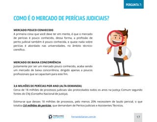 COMO É O MERCADO DE PERÍCIAS JUDICIAIS?
17
MERCADO POUCO CONHECIDO
A primeira coisa que você deve ter em mente, é que o mercado
de perícias é pouco conhecido, dessa forma, a profissão de
perito judicial também é pouco conhecida, e quase nada sobre
perícias é abordado nas universidades, no âmbito técnico-
científico.
MERCADO DE BAIXA CONCORRÊNCIA
Justamente por ser um mercado pouco conhecido, acaba sendo
um mercado de baixa concorrência, dirigido apenas a poucos
profissionais que se capacitam para este fim.
3,6 MILHÕES DE PERÍCIAS POR ANO (ALTA DEMANDA)
Cerca de 18 milhões de processos judiciais são protocolados todos os anos na Justiça Comum segundo
fontes do CNJ (Conselho Nacional de Justiça).
Estima-se que desses 18 milhões de processos, pelo menos 20% necessitem de laudo pericial, o que
totaliza 3,6 milhões de perícias, que demandam de Peritos Judiciais e Assistentes Técnicos.
FernandoSarian.com.br
PERGUNTA 7:
 
