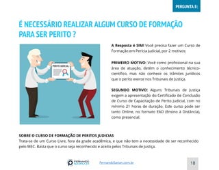 É NECESSÁRIO REALIZAR ALGUM CURSO DE FORMAÇÃO
PARA SER PERITO ?
18
A Resposta é SIM! Você precisa fazer um Curso de
Formação em Perícia Judicial, por 2 motivos:
PRIMEIRO MOTIVO: Você como profissional na sua
área de atuação, detém o conhecimento técnico-
científico, mas não conhece os trâmites jurídicos
que o perito exerce nos Tribunais de Justiça.
SEGUNDO MOTIVO: Alguns Tribunais de Justiça
exigem a apresentação do Certificado de Conclusão
de Curso de Capacitação de Perito Judicial, com no
mínimo 21 horas de duração. Este curso pode ser
tanto Online, no formato EAD (Ensino à Distância),
como presencial.
SOBRE O CURSO DE FORMAÇÃO DE PERITOS JUDICIAS
Trata-se de um Curso Livre, fora da grade acadêmica, e que não tem a necessidade de ser reconhecido
pelo MEC. Basta que o curso seja reconhecido e aceito pelos Tribunais de Justiça.
FernandoSarian.com.br
PERGUNTA 8:
 