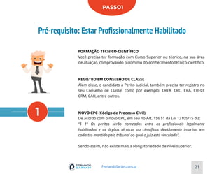 Pré-requisito: Estar Profissionalmente Habilitado
21
FernandoSarian.com.br
1
PASSO1
FORMAÇÃO TÉCNICO-CIENTÎFICO
Você precisa ter formação com Curso Superior ou técnico, na sua área
de atuação, comprovando o domínio do conhecimento técnico-científico.
REGISTRO EM CONSELHO DE CLASSE
Além disso, o candidato a Perito Judicial, também precisa ter registro no
seu Conselho de Classe, como por exemplo: CREA, CRC, CRA, CRECI,
CRM, CAU, entre outros.
NOVO CPC (Código de Processo Civil)
De acordo com o novo CPC, em seu no Art. 156 §1 da Lei 13105/15 diz:
"§ 1º Os peritos serão nomeados entre os profissionais legalmente
habilitados e os órgãos técnicos ou científicos devidamente inscritos em
cadastro mantido pelo tribunal ao qual o juiz está vinculado".
Sendo assim, não existe mais a obrigatoriedade de nível superior.
 