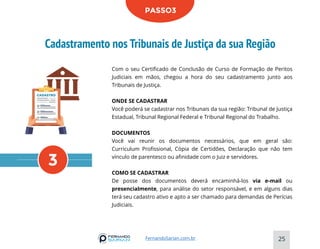 Cadastramento nos Tribunais de Justiça da sua Região
25
FernandoSarian.com.br
PASSO3
Com o seu Certificado de Conclusão de Curso de Formação de Peritos
Judiciais em mãos, chegou a hora do seu cadastramento junto aos
Tribunais de Justiça.
ONDE SE CADASTRAR
Você poderá se cadastrar nos Tribunais da sua região: Tribunal de Justiça
Estadual, Tribunal Regional Federal e Tribunal Regional do Trabalho.
DOCUMENTOS
Você vai reunir os documentos necessários, que em geral são:
Curriculum Profissional, Cópia de Certidões, Declaração que não tem
vínculo de parentesco ou afinidade com o Juiz e servidores.
COMO SE CADASTRAR
De posse dos documentos deverá encaminhá-los via e-mail ou
presencialmente, para análise do setor responsável, e em alguns dias
terá seu cadastro ativo e apto a ser chamado para demandas de Perícias
Judiciais.
3
 