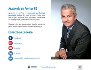 Academia de Peritos FS
29
FernandoSarian.com.br
PASSO4
Aproveite e conheça a Academia de Peritos
Fernando Sarian, lá você encontra tudo que
precisa para ingressar com segurança na carreira
de Perito Judicial, com todo o nosso suporte.
Mais de 2.000 alunos de todo o Brasil já passaram
pelos nossos treinamentos presenciais e online.
Facebook
Instagram
Youtube
Linkedin
contato@fernandosarian.com.br
Conecte-se Conosco
 