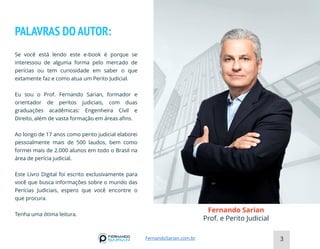 PALAVRAS DO AUTOR:
Se você está lendo este e-book é porque se
interessou de alguma forma pelo mercado de
perícias ou tem curiosidade em saber o que
extamente faz e como atua um Perito Judicial.
Eu sou o Prof. Fernando Sarian, formador e
orientador de peritos judiciais, com duas
graduações acadêmicas: Engenheira Civil e
Direito, além de vasta formação em áreas afins.
Ao longo de 17 anos como perito judicial elaborei
pessoalmente mais de 500 laudos, bem como
formei mais de 2.000 alunos em todo o Brasil na
área de perícia judicial.
Este Livro Digital foi escrito exclusivamente para
você que busca informações sobre o mundo das
Perícias Judiciais, espero que você encontre o
que procura.
Tenha uma ótima leitura.
Fernando Sarian
Prof. e Perito Judicial
3
FernandoSarian.com.br
 