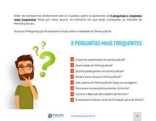 8 PERGUNTAS MAIS FREQUENTES
Antes de começarmos diretamente com os 4 passos, quero te apresentar as 8 perguntas e respostas
mais frequentes, feitas por meus alunos, no momento em que estão começando no mercado de
Perícias Judiciais.
Só essas 8 Perguntas já irão esclarecer muito sobre a realidade do Perito Judicial.
1 O que faz exatamente um perito judicial?
Quem pode ser Perito Judicial?
Quanto pode ganhar um perito judicial?
Onde e como atua um Perito Judicial ?
Vale a pena ser Perito Judicial? Quais as vantagens?
Para atuar na área precisa prestar concurso?
Como é o Mercado de trabalho de Perícias ?
É necessário realizar Curso de formação para ser Perito ?
2
3
4
5
6
7
8
4
FernandoSarian.com.br
 